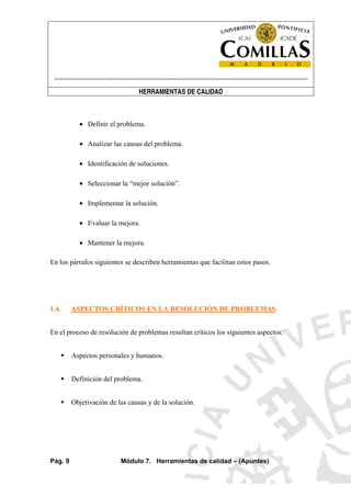 ----------------------------------------------------------------------------------------------------------------------
HERRAMIENTAS DE CALIDAD
Pág. 9 Módulo 7. Herramientas de calidad – (Apuntes)
• Definir el problema.
• Analizar las causas del problema.
• Identificación de soluciones.
• Seleccionar la “mejor solución”.
• Implementar la solución.
• Evaluar la mejora.
• Mantener la mejora.
En los párrafos siguientes se describen herramientas que facilitan estos pasos.
1.4. ASPECTOS CRÍTICOS EN LA RESOLUCIÓN DE PROBLEMAS
En el proceso de resolución de problemas resultan críticos los siguientes aspectos:
Aspectos personales y humanos.
Definición del problema.
Objetivación de las causas y de la solución.
 