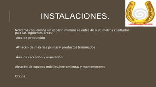 INSTALACIONES.
Nosotros requerimos un espacio mínimo de entre 40 y 50 metros cuadrados
para las siguientes áreas:
Área de producción
Almacén de materias primas y productos terminados
Área de recepción y expedición
Almacén de equipos móviles, herramientas y mantenimiento
Oficina
 