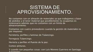 SISTEMA DE
APROVISIONAMIENTO.
No contamos con un almacén de materiales ya que trabajamos a base
de pedidos y el tener material que posiblemente no ocupamos es
innecesario además que no contamos con un limite de
almacenamiento.
Contamos con cuatro proveedores cuando la gestión de materiales es
por mayoreo:
Ferretería, perfiles y laminas de Tulancingo.
Ferregoza Tulancingo.
Herrería y perfiles el Puente de la paz.
Comex pinturas.
Y cuando son pequeñas cosas: con Luis Moreno Guerrero en Santiago
 
