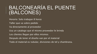BALCONEARÍA EL PUENTE
(BALCONES)
Horario: Solo trabajan 8 horas
Taller que va sobre pedido
Va directamente al proveedor
Usa un catalogo que el mismo proveedor le brinda
Los clientes llegan por ellos mismos
Después de tener el diseño van por el material
Todo el material es tubular, divisiones de tel y chambrana.
 