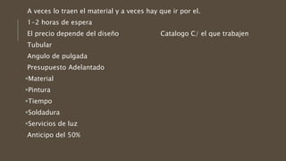 A veces lo traen el material y a veces hay que ir por el.
1-2 horas de espera
El precio depende del diseño Catalogo C/ el que trabajen
Tubular
Angulo de pulgada
Presupuesto Adelantado
Material
Pintura
Tiempo
Soldadura
Servicios de luz
Anticipo del 50%
 