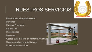 NUESTROS SERVICIOS.
Fabricación y Reparación en:
Portones
Puertas Principales
Barandales
Protecciones
Balcones
Cestos para basura en herrería Artística
Macetas en herrería Artísticas
Estructuras metálicas
 