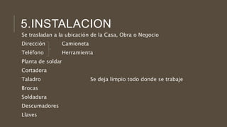 5.INSTALACION
Se trasladan a la ubicación de la Casa, Obra o Negocio
Dirección Camioneta
Teléfono Herramienta
Planta de soldar
Cortadora
Taladro Se deja limpio todo donde se trabaje
Brocas
Soldadura
Descumadores
Llaves
 