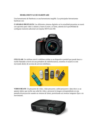 HERRAMIENTAS DE HARDWARE
Una herramienta de Hardware es una herramienta tangible. Las principales herramientas
hardware son:
CAMARAS DIGITALES: Las diferentes cámaras digitales en la actualidad presentan un menú
con opciones para video o cámara y traen el zoom y el lente, además de la posibilidad de
configurar memoria adicional con tarjetas SD O mini SD.
CELULAR: Un teléfono móvil o teléfono celular es un dispositivo portátil que puede hacer o
recibir llamadas a través de una portadora de radiofrecuencia, mientras el usuario se está
moviendo dentro de un área de servicio telefónico.
VIDEO BEAM: Un proyector de vídeo, vídeo proyector, cañón proyector o data show es un
aparato óptico que recibe una señal de vídeo y proyecta la imagen correspondiente en una
pantalla de proyección usando un sistema de lentes, permitiendo así mostrar imágenes fijas o en
movimiento.
 