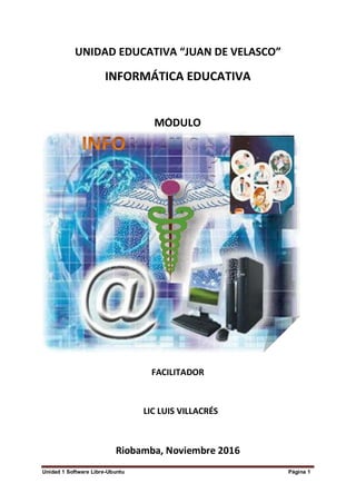 Unidad 1 Software Libre-Ubuntu Página 1
MODULO DE INFORMA
MÓDULO
A
P
S
UNIDAD EDUCATIVA “JUAN DE VELASCO”
INFORMÁTICA EDUCATIVA
FACILITADOR
LIC LUIS VILLACRÉS
Riobamba, Noviembre 2016
 