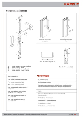 Cerraduras antipánico 
A Unidad Básica 1: Cerradura Antipánico 
B Unidad Básica 2: Manilla 
C Unidad Básica 3: Bombillo Sencillo 
D Unidad Básica 4: Pestillo y Barras 
Instalación para puertas 
enrasadas 
Instalación para puertas 
lisas 
Max . de anchura de puerta (a) 
Max. de altura de puerta (b) 
CARACTERÍSTICAS 
ANTIPÁNICO 
FUNCIONAMIENTO 
Funcionamiento de cierre 
Manilla sencilla (unidad básica 2) se puede cerrar mediante bombillo 
sencillo (unidad básica 3) el acceso no es posible desde el exterior 
NOTA 
La unidad básica 1 no funciona con la unidad básica 3: 
bombillo sencillo 
Unidad básica 1 funciona con: 
Unidad básica 2: solamente manilla 
Unidad básica 2: manilla + 
Unidad básica 3: bombillo sencillo 
Para puertas enrasadas o puertas lisas 
Para puertas de una o dos hojas 
Para puertas de madera o metal 
Para aplicaciones en rutas de escape o 
emergencia 
Para mano derecha o mano izquierda 
Certificado según en 1125:29 
Para hojas de puerta con anchura (a) 
hasta 1500 MM 
Para hojas de puerta con altura (b) 
hasta 2650 MM 
Medidas indicadas sin compromiso. Nos reservamos el derecho de modificar especificaciones sin previo aviso 03/2004 33 
 