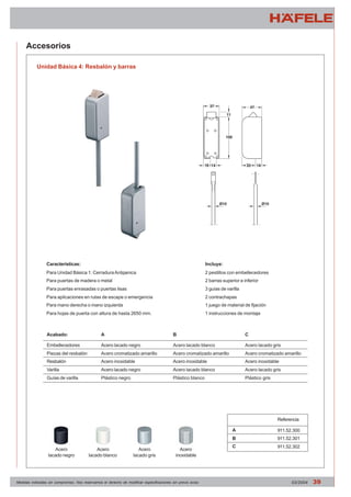 Accesorios 
Unidad Básica 4: Resbalón y barras 
Características: 
Para Unidad Básica 1: Cerradura Antipanica 
Para puertas de madera o metal 
Para puertas enrasadas o puertas lisas 
Para aplicaciones en rutas de escape o emergencia 
Para mano derecha o mano izquierda 
Para hojas de puerta con altura de hasta 2650 mm. 
Acabado: 
Embellecedores 
Piezas del resbalón 
Resbalón 
Varilla 
Guías de varilla 
A 
Acero lacado negro 
Acero cromatizado amarillo 
Acero inoxidable 
Acero lacado negro 
Plástico negro 
Incluye: 
2 pestillos con embellecedores 
2 barras superior e inferior 
3 guías de varilla 
2 contrachapas 
1 juego de material de fijación 
1 instrucciones de montaje 
C 
Acero lacado gris 
Acero cromatizado amarillo 
Acero inoxidable 
Acero lacado gris 
Plástico gris 
B 
Acero lacado blanco 
Acero cromatizado amarillo 
Acero inoxidable 
Acero lacado blanco 
Plástico blanco 
A 
B 
C 
Referencia 
911.52.300 
911.52.301 
Acero 911.52.302 
lacado gris 
Acero 
lacado blanco 
Acero 
lacado negro 
Acero 
inoxidable 
Medidas indicadas sin compromiso. Nos reservamos el derecho de modificar especificaciones sin previo aviso 03/2004 39 
 