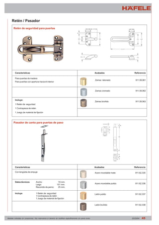 Acabados Referencia 
Zamac latonado 911.59.061 
Zamac cromado 911.59.062 
Zamac bruñido 911.59.063 
Acabados Referencia 
Acero inoxidable mate 911.62.335 
Acero inoxidable pulido 911.62.336 
Latón pulido 911.62.337 
Latón bruñido 911.62.338 
Retén / Pasador 
Retén de seguridad para puertas 
Características 
Para puertas de madera 
Para puertas con apertura hacia el interior 
Incluye: 
1 Retén de seguridad 
1 Contrapieza de retén 
1 Juego de material de fijación 
Pasador de canto para puertas de paso 
Características 
Con lengüeta de empuje 
Datos técnicos Ancho: 19 mm. 
Largo: 151 mm. 
Recorrido de perno: 25 mm. 
Incluye 1 Retén de seguridad 
1 Contrapieza de retén 
1 Juego de material de fijación 
Medidas indicadas sin compromiso. Nos reservamos el derecho de modificar especificaciones sin previo aviso 03/2004 45 
 