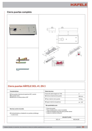 Cierra puertas completo 
Cierra puertas HÄFELE DCL 41, EN 3 
Características 
Z Para puertas interiores de apertura 90º y vaivén 
Z No guarda mano 
Z Retención en ambos lados a 90º 
Normas contra incendio 
Z Contraindicada su instalación en puertas cortafuego 
o corta humo 
Datos técnicos 
Fuerza de cierre según en 1154 3 
Z Anchura máxima de la puerta 
Z Peso máximo de la puerta 
Z Angulo máximo de apertura 
Se suministra con 
1 Cierre de puerta 
1 Tapa embellecedora, acero inoxidable 
1 Juego de bisagras de pivote para puertas vaiven 
1 Juego de material de fijación 
950 mm 
105 Kg 
ca. 130º 
COLOR PLATA 
DCL 41 932.84.020 
Medidas indicadas sin compromiso. Nos reservamos el derecho de modificar especificaciones sin previo aviso 03/2004 55 
 