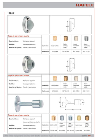 Topes 
Tope de pared para puerta 
Características: Montaje en la pared 
Medidas: Ver esquema técnico 
Material de fijación: Tornillo y taco incluido 
Tope de pared para puerta 
Características: Montaje en la pared 
Medidas: Ver esquema técnico 
Material de fijación: Tornillo y taco incluido 
Tope de pared para puerta 
Características: Montaje en la pared 
Incluye gancho en su diseño 
Medidas: Ver esquema técnico 
Material de fijación: Tornillo y taco incluido 
Acabados 
Referencia 
Latón pulido 
Acero 
inoxidable 
pulido 
Acero 
inoxidable 
mate 
Latón 
bruñido 
mate 
Acabados 
Referencia 
937.00.908 937.00.901 937.11.700 937.11.701 
Latón pulido 
Acero 
inoxidable 
pulido 
Acero 
inoxidable 
mate 
Latón 
bruñido 
mate 
937.00.918 937.00.911 937.11.710 937.11.711 
Acabados 
Referencia 
Latón pulido 
Latón 
cromado 
mate 
Latón 
cromado 
pulido 
Latón 
bruñido 
mate 
Latón mate 
937.00.808 937.00.804 937.00.802 937.00.805 937.00.801 
Medidas indicadas sin compromiso. Nos reservamos el derecho de modificar especificaciones sin previo aviso 03/2004 59 
 