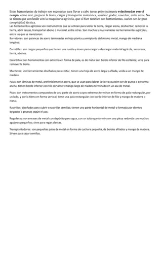 Estas herramientas de trabajo son necesarias para llevar a cabo tareas principalmente relacionadas con el
campo, como arar, preparar la tierra, cargar y transportar materiales, sembrar, podar, cosechar, entre otros. No
se tienen que confundir con la maquinaria agrícola, que si bien también son herramientas, suelen ser de gran
complejidad técnica.
Las herramientas agrícolas son instrumentos que se utilizan para labrar la tierra, cargar arena, deshierbar, remover la
tierra, abrir zanjas, transportar abono o material, entre otras. Son muchas y muy variadas las herramientas agrícolas,
entre las que se mencionan:
Barretones: son palancas de acero terminadas en hoja planta y semiplanta del mismo metal, mango de mediana
longitud.
Carretillas: son cargos pequeños que tienen una rueda y sirven para cargar y descargar material agrícola, sea arena,
tierra, abonos.
Escardillas: son herramientas con extremo en forma de pala, es de metal con borde inferior de filo cortante; sirve para
remover la tierra.
Machetes: son herramientas diseñadas para cortar, tienen una hoja de acero larga y afilada, unida a un mango de
madera.
Palas: son láminas de metal, preferiblemente acero, que se usan para labrar la tierra; pueden ser de punta o de forma
ancha, tienen borde inferior con filo cortante y mango largo de madera terminado en un asa de metal.
Picos: son instrumentos compuestos de una parte de acero cuyos extremos terminan en forma de pala rectangular, por
un lado, y por la tierra en forma vertical; tiene una pala rectangular con borde inferior de filo y mango de madera o
metal.
Rastrillos: diseñados para cubrir o rastrillar semillas; tienen una parte horizontal de metal y formada por dientes
delgados o gruesos según el uso.
Regaderas: son envases de metal con depósito para agua, con un tubo que termina en una pieza redonda con muchos
agujeros pequeños; sirve para regar plantas.
Transplantadores: son pequeñas palas de metal en forma de cuchara pequeña, de bordes afilados y mango de madera.
Sirven para sacar semillas.
 