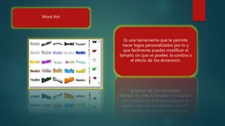 Word Art:
Es una herramienta que te permite
hacer logos personalizados por tu y
que fácilmente puedes modificar el
tamaño sin que se pixelee, la sombra o
el efecto de 3ra dimensión.