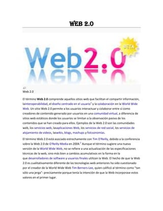 Web 2.0
Web 2.0
El término Web 2.0 comprende aquellos sitios web que facilitan el compartir información,
lainteroperabilidad, el diseño centrado en el usuario1
y la colaboración en la World Wide
Web. Un sitio Web 2.0 permite a los usuarios interactuar y colaborar entre sí como
creadores de contenido generado por usuarios en una comunidad virtual, a diferencia de
sitios web estáticos donde los usuarios se limitan a la observación pasiva de los
contenidos que se han creado para ellos. Ejemplos de la Web 2.0 son las comunidades
web, los servicios web, lasaplicaciones Web, los servicios de red social, los servicios de
alojamiento de videos, laswikis, blogs, mashups y folcsonomías.
El término Web 2.0 está asociado estrechamente con Tim O'Reilly, debido a la conferencia
sobre la Web 2.0 de O'Reilly Media en 2004.2
Aunque el término sugiere una nueva
versión de la World Wide Web, no se refiere a una actualización de las especificaciones
técnicas de la web, sino más bien a cambios acumulativos en la forma en la
que desarrolladores de software y usuarios finales utilizan la Web. El hecho de que la Web
2.0 es cualitativamente diferente de las tecnologías web anteriores ha sido cuestionado
por el creador de la World Wide Web Tim Berners-Lee, quien calificó al término como "tan
sólo una jerga"- precisamente porque tenía la intención de que la Web incorporase estos
valores en el primer lugar.
 