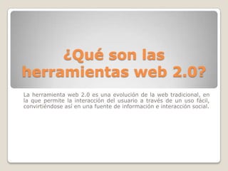 ¿Qué son las
herramientas web 2.0?
La herramienta web 2.0 es una evolución de la web tradicional, en
la que permite la interacción del usuario a través de un uso fácil,
convirtiéndose así en una fuente de información e interacción social.
 