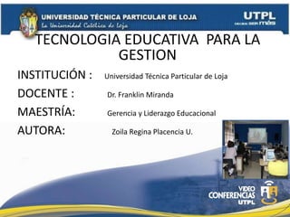 TECNOLOGIA EDUCATIVA PARA LA
             GESTION
INSTITUCIÓN :   Universidad Técnica Particular de Loja

DOCENTE :       Dr. Franklin Miranda

MAESTRÍA:       Gerencia y Liderazgo Educacional

AUTORA:           Zoila Regina Placencia U.
 