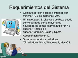 Requerimientos del Sistema
• Computador con acceso a internet, con
mínimo 1 GB de memoria RAM.
• Un navegador. El sitio web de Prezi puede
ser visualizado por la mayoría de
navegadores como: Internet Explorer 7 o
superior, Firefox 3 o
superior, Chrome, Safari y Opera.
• Adobe Flash Player 10.
• Sistemas operativos: Windows
XP, Windows Vista, Windows 7, Mac OS.
 