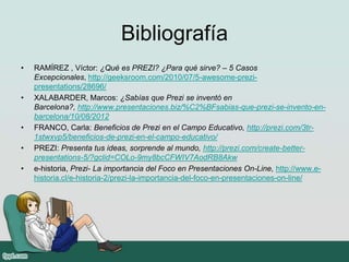 Bibliografía
• RAMÍREZ , Víctor: ¿Qué es PREZI? ¿Para qué sirve? – 5 Casos
Excepcionales, http://geeksroom.com/2010/07/5-awesome-prezi-
presentations/28696/
• XALABARDER, Marcos: ¿Sabías que Prezi se inventó en
Barcelona?, http://www.presentaciones.biz/%C2%BFsabias-que-prezi-se-invento-en-
barcelona/10/08/2012
• FRANCO, Carla: Beneficios de Prezi en el Campo Educativo, http://prezi.com/3tr-
1stwxvp5/beneficios-de-prezi-en-el-campo-educativo/
• PREZI: Presenta tus ideas, sorprende al mundo, http://prezi.com/create-better-
presentations-5/?gclid=COLo-9my8bcCFWIV7AodRB8Akw
• e-historia, Prezi- La importancia del Foco en Presentaciones On-Line, http://www.e-
historia.cl/e-historia-2/prezi-la-importancia-del-foco-en-presentaciones-on-line/
 