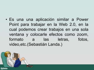 • Es una una aplicación similar a Power
Point para trabajar en la Web 2.0, en la
cual podemos crear trabajos en una sola
ventana y colocarle efectos como zoom,
formato a las letras, fotos,
video,etc.(Sebastián Landa.)
 