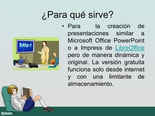 ¿Para qué sirve?
• Para la creación de
presentaciones similar a
Microsoft Office PowerPoint
o a Impress de LibreOffice
pero de manera dinámica y
original. La versión gratuita
funciona solo desde internet
y con una limitante de
almacenamiento.
 