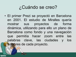 ¿Cuándo se creo?
• El primer Prezi se proyectó en Barcelona
en 2001. El estudio de Miralles quería
mostrar sus proyectos de forma
dinámica, utilizando para ello un plano de
Barcelona como fondo y una navegación
que permitía hacer zoom entre las
palabras clave, las ciudades y los
nombres de cada proyecto.
 
