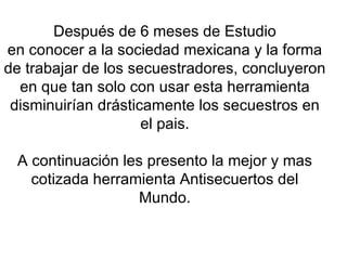 Después de 6 meses de Estudio en conocer a la sociedad mexicana y la forma de trabajar de los secuestradores, concluyeron en que tan solo con usar esta herramienta disminuirían drásticamente los secuestros en el pais. A continuación les presento la mejor y mas cotizada herramienta Antisecuertos del Mundo. 