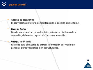 ¿Qué es un DSS? Análisis de Escenarios Es proyectar a un futuro los resultados de la decisión que se tome. Base de Datos Donde se encuentran todos los datos actuales e históricos de la compañía, debe estar organizada de manera sencilla. Interfaz de Usuario Facilidad para el usuario de extraer información por medio de pantallas claras y reportes bien estructurados. 