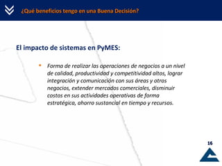 ¿Qué beneficios tengo en una Buena Decisión? El impacto de sistemas en PyMES: Forma de realizar las operaciones de negocios a un nivel de calidad, productividad y competitividad altos, lograr integración y comunicación con sus áreas y otros negocios, extender mercados comerciales, disminuir costos en sus actividades operativas de forma estratégica, ahorro sustancial en tiempo y recursos. 