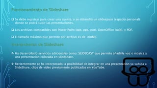 Funcionamiento de Slideshare
 Se debe registrar para crear una cuenta, y se obtendrá un slidespace (espacio personal)
donde se podrá subir las presentaciones.
 Los archivos compatibles son Power Point (ppt, pps, pot), OpenOffice (odp), y PDF.
 El tamaño máximo que permite por archivo es de 100Mb.
Herramientas de Slideshare
 Ha desarrollado servicios adicionales como: SLIDECAST que permite añadirle voz o música a
una presentación colocada en slideshare.
 Recientemente se ha incorporado la posibilidad de integrar en una presentación ya subida a
SlideShare, clips de vídeo previamente publicados en YouTube.
 