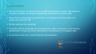 Características
 Permite almacenar archivos de hasta 20 MB, añadiéndoles nombre, descripción y
etiquetas; también se admite la posibilidad de archivos en formato pdf.
 Almacenada y procesada la presentación, se convierte en formato flash, y le
asigna una dirección URL
 No hay opciones de privacidad.
 Se puede realizar búsquedas de presentaciones, dejar comentarios a las mismas,
compartirlas a través de correo electrónico o incrustarlas en una página web.
 Se permite enviar por e-mail el link de la presentación.
 