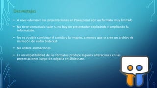 Desventajas
 A nivel educativo las presentaciones en Powerpoint son un formato muy limitado
 No tiene demasiado valor si no hay un presentador explicando y ampliando la
información.
 No es posible combinar el sonido y la imagen, a menos que se cree un archivo de
narración de audio Slidecast.
 No admite animaciones.
 La incompatibilidad de los formatos produce algunas alteraciones en las
presentaciones luego de colgarla en Slideshare.
 