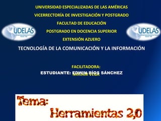 FACILITADORA:
MIRIAM VEGA
UNIVERSIDAD ESPECIALIZADAS DE LAS AMÉRICAS
VICERRECTORÍA DE INVESTIGACIÓN Y POSTGRADO
FACULTAD DE EDUCACIÓN
POSTGRADO EN DOCENCIA SUPERIOR
EXTENSIÓN AZUERO
TECNOLOGÍA DE LA COMUNICACIÓN Y LA INFORMACIÓN
ESTUDIANTE: EDWIN RÍOS SÁNCHEZ
 