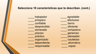 Selecciona 10 características que te describan. (cont.)
____ trabajador ____ agradable
____ próspero ____ afectuoso
____ confiable ____ tierno
____ desprendido ____ eficiente
____ esmerado ____ compasivo
____ preciso ____ generoso
____ práctico ____ planeador
____ organizado ____ cauteloso
____ dependiente ____ ahorrativo
____ responsable ____ capaz
 