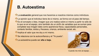 B. Autoestima
La evaluación general que nos hacemos a nosotros mismos como individuos.
La opinión que el individuo tiene de sí mismo, se forma con el paso del tiempo.
Es el concepto o idea, imagen que uno realiza sobre sí mismo a partir no sólo de
lo que ve en el espejo, sino también de un sinfín de variables que se suman para
completar esa imagen tales como apariencia física, capacidades personales,
contexto familiar, éxitos y fracasos, crianza, ambiente social, etc.
Implica el valor que me doy a mí mismo.
Se relaciona con la autoconfianza y el “Yo puedo”.
La autoestima puede ser alta o baja.
Cuando me miro al espejo . . .
 