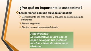 ¿Por qué es importante la autoestima?
Las personas con una elevada autoestima
Generalmente son más felices y capaces de enfrentarse a la
adversidad
Sienten seguridad
Sienten un sentido de autoeficiencia
Autoeficiencia
La expectativa de que uno es
capaz de lograr sus metas en
muchas clases de situaciones
distintas.
 