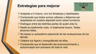 Estrategias para mejorar
Acéptate a tí mismo, con tus fortalezas y debilidades.
Comprende que todos somos valiosos y debemos ser
respetados en nuestra dignidad como seres humanos.
Distingue entre las distintas partes de quién eres tú.
Nadie es totalmente malo, ni totalmente bueno. Todos
tenemos fallas.
No bases tu autoestima solamente de las evaluaciones de los
demás.
Celebra tus logros y enorgullécete de ellos.
Comprende que el desarrollo del autoconocimiento y
autoconcepto son procesos de toda la vida.
 
