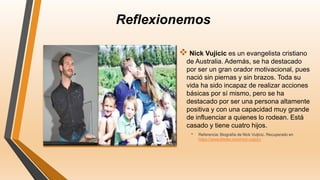 Reflexionemos
 Nick Vujicic es un evangelista cristiano
de Australia. Además, se ha destacado
por ser un gran orador motivacional, pues
nació sin piernas y sin brazos. Toda su
vida ha sido incapaz de realizar acciones
básicas por sí mismo, pero se ha
destacado por ser una persona altamente
positiva y con una capacidad muy grande
de influenciar a quienes lo rodean. Está
casado y tiene cuatro hijos.
• Referencia: Biografía de Nick Vuijicic. Recuperado en
https://www.lifeder.com/nick-vujicic/
 