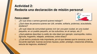 Actividad 2:
Redacta una declaración de misión personal
Pasos a seguir:
1. ¿En que área o carrera general quieres trabajar?
2. ¿Qué clase de persona quieres ser (útil, amable, solitaria, poderosa, acaudalada,
etcétera)?
3. ¿En qué clase de comunidad quieres vivir (en una gran ciudad, en una ciudad
pequeña, en un pueblo pequeño, en los suburbios, en el campo, etc.)?
4. ¿Qué palabras describen tu estilo de vida ideal (por ejemplo: cosmopolita, rústico,
agrícola, hogareño, relajado, ambicioso, entre otras)?
5. ¿Cual será tu producto más importante, por el que deseas que te conozca y se te
recuerde (ejemplo: buenas acciones riqueza, poder, prestigio, creaciones artísticas,
astucia de negocios, etcétera)?
 