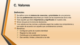 C. Valores
Definición:
 Se define como el sistema de creencias y prioridades de una persona.
 Son las preferencias adquiridas por medio de las experiencias de la vida.
 Todo aquello que tiene importancia y significado en nuestra vida.
 Sirven de guía en la toma de decisiones.
 Los valores son las normas y actitudes según las cuales nos comportamos y
que están de acuerdo con aquello que consideramos correcto.
 Beneficios:
 Configuran parte de nuestra identidad
 Regulan la vida social
 Contribuyen a la realización humana
 Dan sentido, límites y dirección a la vida
 