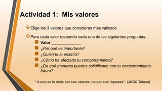 Actividad 1: Mis valores
Elige los 3 valores que consideras más valiosos.
Para cada valor responde cada una de las siguientes preguntas:
 Valor _____________
 ¿Por qué es importante?
 ¿Quién te lo enseñó?
 ¿Cómo ha afectado tu comportamiento?
 ¿De qué maneras puedes solidificarlo con tu comportamiento
futuro?
“ A uno se le mide por sus valores, no por sus riquezas”. (JAGC Toluca)
 