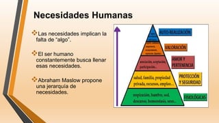 Necesidades Humanas
Las necesidades implican la
falta de “algo”.
El ser humano
constantemente busca llenar
esas necesidades.
Abraham Maslow propone
una jerarquía de
necesidades.
 