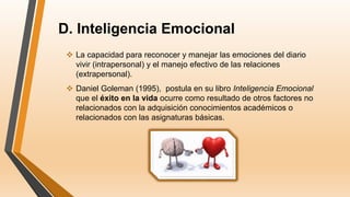 D. Inteligencia Emocional
 La capacidad para reconocer y manejar las emociones del diario
vivir (intrapersonal) y el manejo efectivo de las relaciones
(extrapersonal).
 Daniel Goleman (1995), postula en su libro Inteligencia Emocional
que el éxito en la vida ocurre como resultado de otros factores no
relacionados con la adquisición conocimientos académicos o
relacionados con las asignaturas básicas.
 