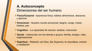 A. Autoconcepto
Dimensiones del ser humano
Físico/Corporal - Apariencia física, hábitos alimenticios, descanso
y ejercicio
Emocional – Nuestro mundo emocional: alegría, coraje, miedo,
tristeza, paz
Cognitivo – La capacidad de razonar, analizar, memorizar
Social – Interacción con los demás o grupos: familia, amigos, roles,
organizaciones
Espiritual – Relación con Dios, Ser Supremo, la naturaleza, oración
y meditación
 