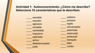 Actividad 1: Autoconocimiento- ¿Cómo me describo?
Selecciona 10 características que te describan.
____ sensible
____ inquieto
____ agresivo
____ sociable
____ cambiable
____ impulsivo
____ optimista
____ activo
____ despreocupado
____ justo
____ colérico
____ ansioso
____ rígido
____ conversador
____ pesimista
____ reservado
____ antisocial
____ tranquilo
____ líder
____ cortés
 