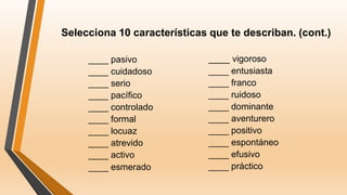 Selecciona 10 características que te describan. (cont.)
____ pasivo
____ cuidadoso
____ serio
____ pacífico
____ controlado
____ formal
____ locuaz
____ atrevido
____ activo
____ esmerado
____ vigoroso
____ entusiasta
____ franco
____ ruidoso
____ dominante
____ aventurero
____ positivo
____ espontáneo
____ efusivo
____ práctico
 