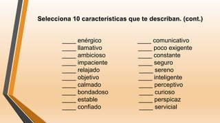 Selecciona 10 características que te describan. (cont.)
____ enérgico ____ comunicativo
____ llamativo ____ poco exigente
____ ambicioso ____ constante
____ impaciente ____ seguro
____ relajado ____ sereno
____ objetivo ____ inteligente
____ calmado ____ perceptivo
____ bondadoso ____ curioso
____ estable ____ perspicaz
____ confiado ____ servicial
 