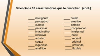 Selecciona 10 características que te describan. (cont.)
____ inteligente ____ cálido
____ perceptivo ____ creativo
____ curioso ____ amable
____ perspicaz ____ cooperador
____ imaginativo ____ intelectual
____ reflexivo ____ hábil
____ artístico ____ versátil
____ sagaz ____ original
____ ingenioso ____ profundo
____ analítico ____ flexible
 