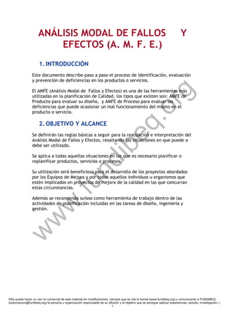 w
w
w
.fundibeq.org
ANÁLISIS MODAL DE FALLOS Y
EFECTOS (A. M. F. E.)
1. INTRODUCCIÓN
Este documento describe paso a paso el proceso de identificación, evaluación
y prevención de deficiencias en los productos o servicios.
El AMFE (Análisis Modal de Fallos y Efectos) es una de las herramientas más
utilizadas en la planificación de Calidad, los tipos que existen son: AMFE de
Producto para evaluar su diseño, y AMFE de Proceso para evaluar las
deficiencias que puede ocasionar un mal funcionamiento del mismo en el
producto o servicio.
2. OBJETIVO Y ALCANCE
Se definirán las reglas básicas a seguir para la realización e interpretación del
Análisis Modal de Fallos y Efectos, resaltando las situaciones en que puede o
debe ser utilizado.
Se aplica a todas aquellas situaciones en las que es necesario planificar o
replanificar productos, servicios o procesos.
Su utilización será beneficiosa para el desarrollo de los proyectos abordados
por los Equipos de Mejora y por todos aquellos individuos u organismos que
estén implicados en proyectos de mejora de la calidad en las que concurran
estas circunstancias.
Además se recomienda su uso como herramienta de trabajo dentro de las
actividades de planificación incluidas en las tareas de diseño, ingeniería y
gestión.
©Se puede hacer un uso no comercial de este material sin modificaciones, siempre que se cite la fuente (www.fundibeq.org) y comunicando a FUNDIBEQ
(autorizacion@fundibeq.org) la persona u organización responsable de su difusión y el objetivo que se persigue (aplicar experiencias, estudio, investigación..)
1
 