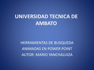 UNIVERSIDAD TECNICA DE 
AMBATO 
HERRAMIENTAS DE BUSQUEDA 
ANIMADAS EN POWER POINT 
AUTOR: MARIO YANCHALUIZA 
 