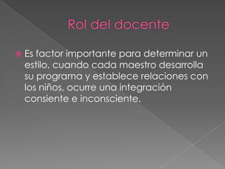    Es factor importante para determinar un
    estilo, cuando cada maestro desarrolla
    su programa y establece relaciones con
    los niños, ocurre una integración
    consiente e inconsciente.
 