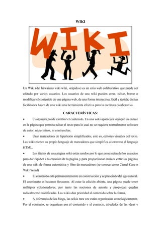 WIKI
Un Wiki (del hawaiano wiki wiki, «rápido») es un sitio web colaborativo que puede ser
editado por varios usuarios. Los usuarios de una wiki pueden crear, editar, borrar o
modificar el contenido de una página web, de una forma interactiva, fácil y rápida; dichas
facilidades hacen de una wiki una herramienta efectiva para la escritura colaborativa.
CARACTERÍSTICAS:
 Cualquiera puede cambiar el contenido. En una wiki aparecerá siempre un enlace
en la página que permita editar el texto para lo cual no se requiere normalmente software
de autor, ni permisos, ni contraseñas.
 Usan marcadores de hipertexto simplificados, esto es, editores visuales del texto.
Las wikis tienen su propio lenguaje de marcadores que simplifica al extremo el lenguaje
HTML.
 Los títulos de una página wiki están unidos por lo que prescinden de los espacios
para dar rapidez a la creación de la página y para proporcionar enlaces entre las páginas
de una wiki de forma automática y libre de marcadores (se conoce como Camel Case o
Wiki Word)
 El contenido está permanentemente en construcción y se prescinde del ego autoral.
El anonimato es bastante frecuente. Al estar la edición abierta, una página puede tener
múltiples colaboradores, por tanto las nociones de autoría y propiedad quedan
radicalmente modificadas. Las wikis dan prioridad al contenido sobre la forma,
 A diferencia de los blogs, las wikis rara vez están organizadas cronológicamente.
Por el contrario, se organizan por el contenido y el contexto, alrededor de las ideas y
 